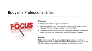 Body of a Professional Email
The Focus
• Tells the detail about topic of your email.
• Ideally, you would need two sentence to explain the details of your
message. This is one key in keeping your email short.
• Complete, correctly structured and capitalized sentences that reflect
proper grammar and punctuation are crucial to your message.
Example:
Body: It will be great if you could (opening sentence) run another
session with the rest of my team members on January 1, 2018 at 02:00
PM. This session is beneficial and relevant to their current roles.
 