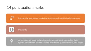 14 punctuation marks
There are 14 punctuation marks that are commonly used in English grammar.
The are the
period, question mark, exclamation point, comma, semicolon, colon, dash,
hyphen, parentheses, brackets, braces, apostrophe, quotation marks, and ellipsis.
 