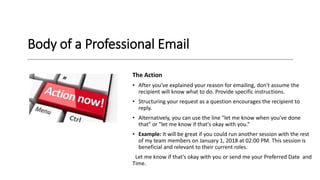 Body of a Professional Email
The Action
• After you've explained your reason for emailing, don't assume the
recipient will know what to do. Provide specific instructions.
• Structuring your request as a question encourages the recipient to
reply.
• Alternatively, you can use the line "let me know when you've done
that" or "let me know if that's okay with you.“
• Example: It will be great if you could run another session with the rest
of my team members on January 1, 2018 at 02:00 PM. This session is
beneficial and relevant to their current roles.
Let me know if that’s okay with you or send me your Preferred Date and
Time.
 