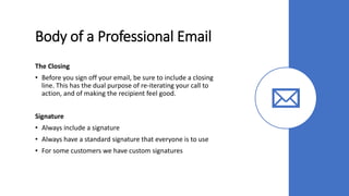 Body of a Professional Email
The Closing
• Before you sign off your email, be sure to include a closing
line. This has the dual purpose of re-iterating your call to
action, and of making the recipient feel good.
Signature
• Always include a signature
• Always have a standard signature that everyone is to use
• For some customers we have custom signatures
 