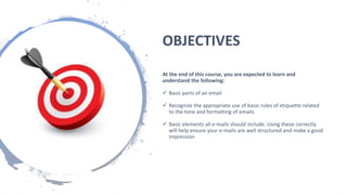 OBJECTIVES
At the end of this course, you are expected to learn and
understand the following:
 Basic parts of an email
 Recognize the appropriate use of basic rules of etiquette related
to the tone and formatting of emails
 Basic elements all e-mails should include. Using these correctly
will help ensure your e-mails are well structured and make a good
impression
 