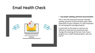 Email Health Check
• Use proper spelling, grammar & punctuation
This is not only important because improper
spelling, grammar and punctuation give a bad
impression of your company, it is also important
for conveying the message properly.
E-mails with no full stops or commas are
difficult to read and can sometimes even
change the meaning of the text. And, if your
program has a spell-checking option, why not
use it?
 