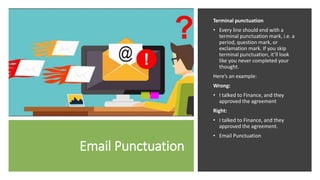 Email Punctuation
Terminal punctuation
• Every line should end with a
terminal punctuation mark, i.e. a
period, question mark, or
exclamation mark. If you skip
terminal punctuation, it’ll look
like you never completed your
thought.
Here’s an example:
Wrong:
• I talked to Finance, and they
approved the agreement
Right:
• I talked to Finance, and they
approved the agreement.
• Email Punctuation
 
