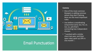 Email Punctuation
Comma
• One of the most common
bloopers is adding commas
where they don’t belong.
Here are the most important
rules:
• Use before a coordinating
conjunction (and, but, for, or,
nor, so, yet) that’s
connecting two independent
clauses.
• “I worked with a similar
client last year, and their
open rates went up 20% in
one month.”..
 