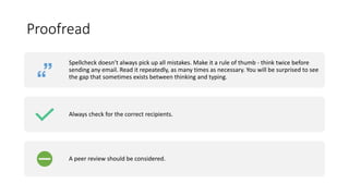 Proofread
Spellcheck doesn’t always pick up all mistakes. Make it a rule of thumb - think twice before
sending any email. Read it repeatedly, as many times as necessary. You will be surprised to see
the gap that sometimes exists between thinking and typing.
Always check for the correct recipients.
A peer review should be considered.
 