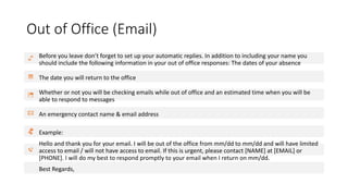 Out of Office (Email)
Before you leave don’t forget to set up your automatic replies. In addition to including your name you
should include the following information in your out of office responses: The dates of your absence
The date you will return to the office
Whether or not you will be checking emails while out of office and an estimated time when you will be
able to respond to messages
An emergency contact name & email address
Example:
Hello and thank you for your email. I will be out of the office from mm/dd to mm/dd and will have limited
access to email / will not have access to email. If this is urgent, please contact [NAME] at [EMAIL] or
[PHONE]. I will do my best to respond promptly to your email when I return on mm/dd.
Best Regards,
 