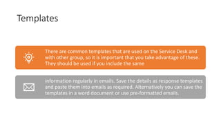 Templates
There are common templates that are used on the Service Desk and
with other group, so it is important that you take advantage of these.
They should be used if you include the same
information regularly in emails. Save the details as response templates
and paste them into emails as required. Alternatively you can save the
templates in a word document or use pre-formatted emails.
 