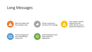 Long Messages
Warn the readers that
the message is long
Create a summary or
overview of the message
If you require a specific
response from the
reader, then be sure to
request that response in
the first paragraph of
your email (perhaps
using a list)
Create headings for each
major section (as
appropriate)
 