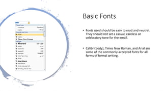 Basic Fonts
• Fonts used should be easy to read and neutral.
They should not set a casual, careless or
celebratory tone for the email.
• Calibri(body), Times New Roman, and Arial are
some of the commonly-accepted fonts for all
forms of formal writing.
 