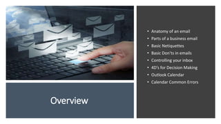 Overview
• Anatomy of an email
• Parts of a business email
• Basic Netiquettes
• Basic Don'ts in emails
• Controlling your inbox
• 4D’s for Decision Making
• Outlook Calendar
• Calendar Common Errors
 