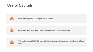 Use of Capitals
Using very large fonts or using all capitals should
be avoided, AS IT MAY SEEM LIKE SHOUTING in electronic communication.
This can be highly ANNOYING and might trigger an unwanted response in the form of a flame
mail.
 