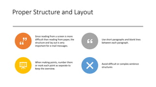 Proper Structure and Layout
Since reading from a screen is more
difficult than reading from paper, the
structure and lay out is very
important for e-mail messages.
Use short paragraphs and blank lines
between each paragraph.
When making points, number them
or mark each point as separate to
keep the overview.
Avoid difficult or complex sentence
structures
 