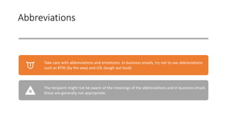 Abbreviations
Take care with abbreviations and emoticons. In business emails, try not to use abbreviations
such as BTW (by the way) and LOL (laugh out loud).
The recipient might not be aware of the meanings of the abbreviations and in business emails
these are generally not appropriate.
 