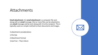 Attachments
Email attachment. An email attachment is a computer file sent
along with an email message. One or more files can be attached to
any email message and be sent along with it to the recipient. This is
typically used as a simple method to share documents and images.
3 attachment considerations
1.File Size
2.Attachment Format
3.Ask First – Then inform
 