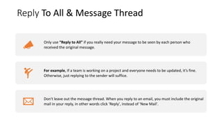 Reply To All & Message Thread
Only use “Reply to All” if you really need your message to be seen by each person who
received the original message.
For example, If a team is working on a project and everyone needs to be updated, it’s fine.
Otherwise, just replying to the sender will suffice.
Don't leave out the message thread. When you reply to an email, you must include the original
mail in your reply, in other words click 'Reply', instead of 'New Mail'.
 