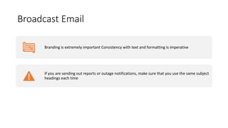 Broadcast Email
Branding is extremely important Consistency with text and formatting is imperative
If you are sending out reports or outage notifications, make sure that you use the same subject
headings each time
 