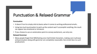Punctuation & Relaxed Grammar
Punctuation
• It doesn’t hurt to simply stick to basics when it comes to writing professional emails..
• Using too much punctuation to perk up the content won’t accomplish anything; the result
can appear too emotional or immature.
• If you choose to use an exclamation point to convey excitement, use only one.
Relaxed Grammar
• Many people forget that SMS/texting once had limited characters, making cuts in phrases
and punctuation along with grammar are completely reasonable. But emails face no such
predicament.
 