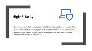 High-Priority
• Do not overuse the high priority option. We all know the story of the boy who cried lion.
• If you overuse the high priority option, it will lose its function when you really need it.
• Moreover, even if a mail has high priority, your message will come across as slightly
aggressive if you flag it as 'high priority'.
 