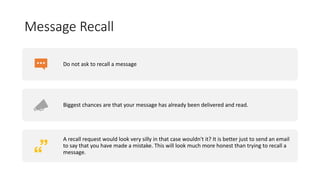 Message Recall
Do not ask to recall a message
Biggest chances are that your message has already been delivered and read.
A recall request would look very silly in that case wouldn't it? It is better just to send an email
to say that you have made a mistake. This will look much more honest than trying to recall a
message.
 