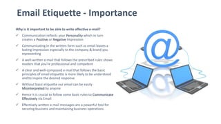 Email Etiquette - Importance
Why is it important to be able to write effective e-mail?
 Communication reflects your Personality which in turn
creates a Positive or Negative Impression
 Communicating in the written form such as email leaves a
lasting impression especially to the company & brand you
representing
 A well-written e-mail that follows the prescribed rules shows
readers that you're professional and competent
 A clear and well-composed e-mail that follows the basic
principles of email etiquette is more likely to be understood
and to inspire the desired response
 Without basic etiquette our email can be easily
Misinterpreted by anyone
 Hence it is crucial to follow some basic rules to Communicate
Effectively via Email
 Effectively written e-mail messages are a powerful tool for
securing business and maintaining business operations.
 