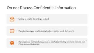 Do not Discuss Confidential information
Sending an email is like sending a postcard.
If you don't want your email to be displayed on a bulletin board, don't send it.
Moreover, never make any libelous, sexist or racially discriminating comments in emails, even
if they are meant to be a joke.
 