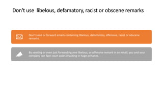 Don't use libelous, defamatory, racist or obscene remarks
Don't send or forward emails containing libelous, defamatory, offensive, racist or obscene
remarks.
By sending or even just forwarding one libelous, or offensive remark in an email, you and your
company can face court cases resulting in huge penaltes.
 