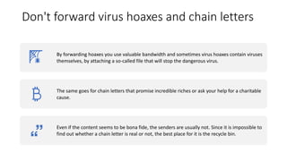 Don't forward virus hoaxes and chain letters
By forwarding hoaxes you use valuable bandwidth and sometimes virus hoaxes contain viruses
themselves, by attaching a so-called file that will stop the dangerous virus.
The same goes for chain letters that promise incredible riches or ask your help for a charitable
cause.
Even if the content seems to be bona fide, the senders are usually not. Since it is impossible to
find out whether a chain letter is real or not, the best place for it is the recycle bin.
 