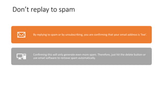 Don’t replay to spam
By replying to spam or by unsubscribing, you are confirming that your email address is 'live’.
Confirming this will only generate even more spam. Therefore, just hit the delete button or
use email software to remove spam automatically.
 
