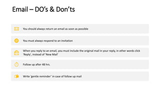 Email – DO’s & Don’ts
You should always return an email as soon as possible
You must always respond to an invitation
When you reply to an email, you must include the original mail in your reply, in other words click
'Reply', instead of 'New Mail’
Follow up after 48 hrs.
Write ‘gentle reminder’ in case of follow up mail
 