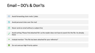 Email – DO’s & Don’ts
Avoid forwarding chain mails / jokes
Avoid personal chats over the mail
Never send an email without a subject line
Avoid writing ‘Please find attached file’ as the reader does not have to search for the file. Its already
there
Instead mention “The file has been attached for your reference”
Do not overuse High Priority option
 