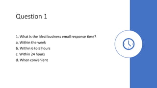 Question 1
1. What is the ideal business email response time?
a. Within the week
b. Within 6 to 8 hours
c. Within 24 hours
d. When convenient
 