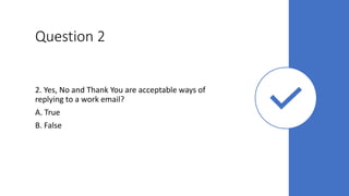 Question 2
2. Yes, No and Thank You are acceptable ways of
replying to a work email?
A. True
B. False
 