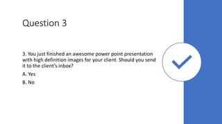 Question 3
3. You just finished an awesome power point presentation
with high definition images for your client. Should you send
it to the client’s inbox?
A. Yes
B. No
 