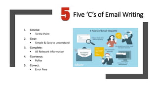 Five ‘C’s of Email Writing
1. Concise:
 To the Point
2. Clear:
 Simple & Easy to understand
3. Complete:
 All Relevant Information
4. Courteous:
 Polite
5. Correct:
 Error Free
 