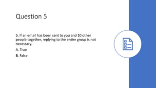 Question 5
5. If an email has been sent to you and 10 other
people together, replying to the entire group is not
necessary.
A. True
B. False
 