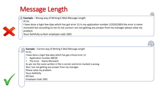 Message Length
Example – Wrong way of Writing E-Mail Message Length
Hi Sir,
I have done a login few days which has got error 11 in my application number 1231012003 the error is name
mismatch but according to me its not correct I am not getting any answer from my manager please solve my
problem
Yours faithfully sa Ram employee code 1001
Example – Correct way of Writing E-Mail Message Length
Hi Sir,
I have done a login few days which has got critical error 11
• Application number ABCDE
• The error - Name Mismatch
As per me the name written in file is correct and error marked is wrong.
Also I am not getting any answer from my manager.
Please solve my problem
Yours faithfully
RO Ram
Employee Code 1001
 