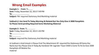 Wrong Email Examples
Example 1: - From: TL………
Sent: Friday, November 22, 2013 7:49 PM
To: ……………………………..
Subject: FW: required Stationary And Markiting material
Subhash ji I Am Send To Today Morning At Related But You Only Give A 3000 Pamphlets
So Please Send pending Required Some Marketing Matereal
Example 2: From: TL……………..
Sent: Friday, November 22, 2013 1:42 PM
To: …………………….
Cc: ……………..
Subject: required Pos Stationary And Markiting material
Hi Subhash Ji And Umesh Ji Please Find The Attachment Of required Pos Stationary Of Some Pos
Name but You Please GIve A Today By Handover Mr Joginder Tiwari DSM Is Come To Ho So Give 2000
Pamphlets Of Mobile Pos
material
 