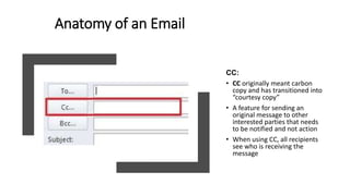 Anatomy of an Email
CC:
• CC originally meant carbon
copy and has transitioned into
“courtesy copy”
• A feature for sending an
original message to other
interested parties that needs
to be notified and not action
• When using CC, all recipients
see who is receiving the
message
 