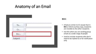 BCC:
• A feature similar to CC except that in
BCC or blind courtesy copy, recipients
are invisible to the other recipients
• Use this when you are sending group
emails to a wide range of people
• Used to include recipients who don’t
need to be replied to or for notification
only
Anatomy of an Email
 