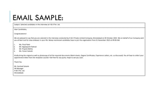 EMAIL SAMPLE:
Subject: Selected candidates in the interview at H & K Pvt. Ltd.
Dear Candidates,
Congratulations!
We are pleased to say that you are selected in the interview conducted by H & K Private Limited Company, Ahmedabad on 05 October 2022. We on behalf of our Company wish
you all best luck for new endeavor in your life. Below mentioned candidates have to join the organization from 01 November 2022 at 09:00 AM.
1. Ms. Pinal Patel
2. Mr. Digvijaysinh Rathod
3. Mr. Priyank Mehta
4. Ms. Foram Solanki
Kindly bring the original as well as photocopy of all the required documents (Mark sheets, Degree Certificates, Experience Latters, etc. as discussed). You all have to collect your
appointment letter from the reception counter. Feel free for any query. Hope to see you soon.
Thank You
Mr. Harshad Solanki
HR Manager
H & K Pvt. Ltd.
Ahmedabad.
 
