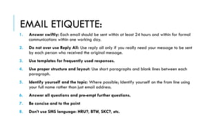 EMAIL ETIQUETTE:
1. Answer swiftly: Each email should be sent within at least 24 hours and within for formal
communications within one working day.
2. Do not over use Reply All: Use reply all only if you really need your message to be sent
by each person who received the original message.
3. Use templates for frequently used responses.
4. Use proper structure and layout: Use short paragraphs and blank lines between each
paragraph.
5. Identify yourself and the topic: Where possible; Identify yourself on the from line using
your full name rather than just email address.
6. Answer all questions and pre-empt further questions.
7. Be concise and to the point
8. Don’t use SMS language: HRU?, BTW, SKC?, etc.
 