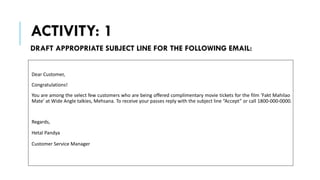 ACTIVITY: 1
Dear Customer,
Congratulations!
You are among the select few customers who are being offered complimentary movie tickets for the film ‘Fakt Mahilao
Mate’ at Wide Angle talkies, Mehsana. To receive your passes reply with the subject line “Accept” or call 1800-000-0000.
Regards,
Hetal Pandya
Customer Service Manager
DRAFT APPROPRIATE SUBJECT LINE FOR THE FOLLOWING EMAIL:
 
