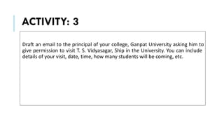 ACTIVITY: 3
Draft an email to the principal of your college, Ganpat University asking him to
give permission to visit T. S. Vidyasagar, Ship in the University. You can include
details of your visit, date, time, how many students will be coming, etc.
 