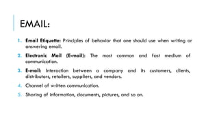 EMAIL:
1. Email Etiquette: Principles of behavior that one should use when writing or
answering email.
2. Electronic Mail (E-mail): The most common and fast medium of
communication.
3. E-mail: Interaction between a company and its customers, clients,
distributors, retailers, suppliers, and vendors.
4. Channel of written communication.
5. Sharing of information, documents, pictures, and so on.
 