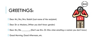 GREETINGS:
Dear Mr./Ms./Mrs. Bakshi (Last name of the recipient)
Dear Sir or Madam, (When you don’t know gender)
Dear Mr./Ms. _______, (Don’t use Mrs. Or Miss when emailing a woman you don’t know)
Good Morning, Good Afternoon, etc.
 