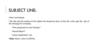 SUBJECT LINE:
• Short and Simple
• The title and the context of the subject line should be clear so that the writer gets the gist of
the message for example,
“Visit postponed to next Monday”
“Annual Report”
“Leave Application” etc.
• Note: Never write in CAPITAL.
 