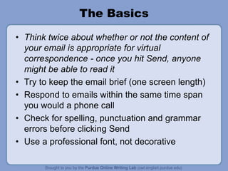 The Basics
• Think twice about whether or not the content of
your email is appropriate for virtual
correspondence - once you hit Send, anyone
might be able to read it
• Try to keep the email brief (one screen length)
• Respond to emails within the same time span
you would a phone call
• Check for spelling, punctuation and grammar
errors before clicking Send
• Use a professional font, not decorative
 