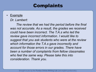 Complaints
• Example
Dr. Lambert:
The review that we had the period before the final
was not accurate. As a result, the grades we received
could have been incorrect. The T.A.s who led the
review gave incorrect information. I would like to
suggest that you ask students who were at the review
which information the T.A.s gave incorrectly and
account for those errors in our grades. There have
been a number of complaints from fellow classmates
who feel the same way. Please take this into
consideration. Thank you.
 