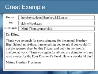 Great Example
Dr. Kline,
Thank you so much for sponsoring me for the annual Hershey
High School mini-thon. I am emailing you to ask if you could fill
out the sponsor sheet by this Friday, and put it in my mom’s
mailbox at work. Thank you again for all you are doing to help me
raise money for the Four Diamond’s Fund. Have a wonderful day!
Mature Hershey Freshman
Mini-Thon sponsorship
bkline@duke.us
hersheystudent@hershey.k12.pa.us
 