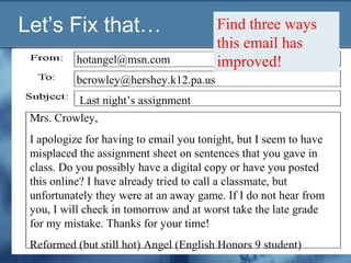 Let’s Fix that…
hotangel@msn.com
Last night’s assignment
Mrs. Crowley,
I apologize for having to email you tonight, but I seem to have
misplaced the assignment sheet on sentences that you gave in
class. Do you possibly have a digital copy or have you posted
this online? I have already tried to call a classmate, but
unfortunately they were at an away game. If I do not hear from
you, I will check in tomorrow and at worst take the late grade
for my mistake. Thanks for your time!
Reformed (but still hot) Angel (English Honors 9 student)
bcrowley@hershey.k12.pa.us
Find three ways
this email has
improved!
 